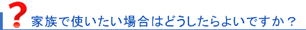 家族で使いたいのですが･･･？